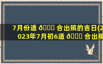 7月份适 🐋 合出殡的吉日(2023年7月初6适 🐕 合出殡吗)